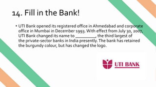 14. Fill in the Bank!
• UTI Bank opened its registered office in Ahmedabad and corporate
office in Mumbai in December 1993.With effect from July 30, 2007,
UTI Bank changed its name to _________, the third largest of
the private-sector banks in India presently.The bank has retained
the burgundy colour, but has changed the logo.
 