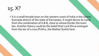 15. X?
• X is a small temple town on the western coast of India in the Uttara
Kannada district of the state of Karnataka. It might derive its name
from the combination of A & B, close to whose border the town
lies. Another theory could be the belief that Lord Shiva emerged
from the ear of a cow (Prithvi, the Mother Earth) here.
 