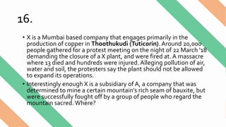 16.
• X is a Mumbai based company that engages primarily in the
production of copper in Thoothukudi (Tuticorin). Around 20,000
people gathered for a protest meeting on the night of 22 March '18
demanding the closure of a X plant, and were fired at. A massacre
where 13 died and hundreds were injured. Alleging pollution of air,
water and soil, the protesters say the plant should not be allowed
to expand its operations.
• Interestingly enough X is a subsidiary of A, a company that was
determined to mine a certain mountain’s rich seam of bauxite, but
were successfully fought off by a group of people who regard the
mountain sacred. Where?
 