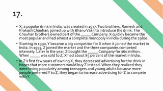 17.
• X, a popular drink in India, was created in 1977.Two brothers, Ramesh and
Prakash Chauhan, joined up with BhanuVakil to introduce the drink.The
Chauhan brothers owned part of the _____ Company. X quickly became the
most popular and had almost a complete monopoly in India during the 1980s.
• Starting in 1990,Y became a big competitor for X when it joined the market in
India. In 1993, Z joined the market and the three companies competed
intensely. Later in the year, Z bought the _____ Company for $60 million.
When _____ was sold to Z, X had about 85 percent of the market in India.
• In Z’s first few years of owning X, they decreased advertising for the drink in
hopes that more customers would buy Z instead. When they realized they
were losing popularity among teenagers and young adults because more
people preferredY to Z, they began to increase advertising forZ to compete
withY.
 