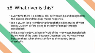 18.What river is this?
• Every time there is a bilateral talk between India and Bangladesh,
the dispute around this river makes headlines.
• It is a 414km long river flowing through the Indian states ofWest
Bengal, Sikkim before going to the Bay of Bengal through
Bangladesh.
• India already enjoys a share of 55% of the river water. Bangladesh
claims 50% of the water between December and May every year
because that’s when the water flow to the country drops
drastically.
 
