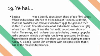 19.Ye hai…
• Binaca ________ was a weekly countdown show of top filmi songs
from Hindi cinema listened to by millions of Hindi music lovers,
that was broadcast on Radio Ceylon from 1952 to 1988 and then
shifted toVividh Bharati service of All India Radio network in 1989
where it ran till 1994. It was the first radio countdown show of
Indian film songs, and has been quoted as being the most popular
radio program in India during its run. It was sponsored by Binaca,
from where it got its name.The show was hosted during its entire
run by X- a 2009 Padma Shri awardee with an iconic voice that is
one of the most imitated ones.
 