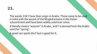 21.
The words: X &Y have their origin in Arabic.These came to be used
in India with the ascent of the Mughal empire in the Indian
subcontinent and have been widely used ever-since.
X literally means "autumn" in Arabic, andY is derived from the Arabic
word for "spring”.
A good rain spoils theY but is good for X.
 