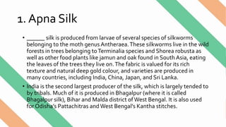 1. Apna Silk
• ______ silk is produced from larvae of several species of silkworms
belonging to the moth genus Antheraea.These silkworms live in the wild
forests in trees belonging toTerminalia species and Shorea robusta as
well as other food plants like jamun and oak found in South Asia, eating
the leaves of the trees they live on.The fabric is valued for its rich
texture and natural deep gold colour, and varieties are produced in
many countries, including India, China, Japan, and Sri Lanka.
• India is the second largest producer of the silk, which is largely tended to
by tribals. Much of it is produced in Bhagalpur (where it is called
Bhagalpur silk), Bihar and Malda district ofWest Bengal. It is also used
for Odisha’s Pattachitras andWest Bengal’s Kantha stitches.
 
