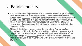 2. Fabric and city
• It is a cotton fabric of plain weave. It is made in a wide range of weights
from delicate sheers to coarse sheeting.They were imported into
Europe from ________ in the 17th century and were later manufactured
in Scotland and England. It gets its name from the city of Mosul, Iraq,
where it may have been first manufactured. Early forms of it were
handwoven of uncommonly delicate handspun yarn, especially in the
region around X.
• Although the fabric is named after the city where Europeans first
encountered it (Mosul), the fabric is believed to have originated in X. In
the 9th century, an Arab merchant named Sulaiman made note of the
material's origin in _________ (known as Ruhmi in Arabic). In many
Islamic regions, such as in Central Asia, the cloth was namedY, after the
city of X.
 