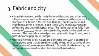 3. Fabric and city
• X is a plain-woven textile made from unbleached and often not
fully processed cotton. It may contain unseparated husk parts, for
example.The fabric is far less fine than (2), but less coarse and
thick than canvas or denim, but it is still very cheap owing to its
unfinished and undyed appearance.The fabric was originally from
the city of _______ in southwestern India, made by the traditional
weavers.The raw fabric was dyed and printed in bright hues, and X
prints became popular in Europe.
• Named after the print, X cats are domestic cats with a spotted or
particolored coat that is predominantly white, with patches of two
other colors (often orange and black). Outside North America, the
pattern is more usually called tortoiseshell-and-white.
 