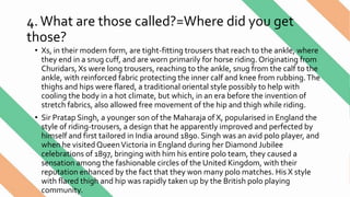 4.What are those called?=Where did you get
those?
• Xs, in their modern form, are tight-fitting trousers that reach to the ankle, where
they end in a snug cuff, and are worn primarily for horse riding. Originating from
Churidars, Xs were long trousers, reaching to the ankle, snug from the calf to the
ankle, with reinforced fabric protecting the inner calf and knee from rubbing.The
thighs and hips were flared, a traditional oriental style possibly to help with
cooling the body in a hot climate, but which, in an era before the invention of
stretch fabrics, also allowed free movement of the hip and thigh while riding.
• Sir Pratap Singh, a younger son of the Maharaja of X, popularised in England the
style of riding-trousers, a design that he apparently improved and perfected by
himself and first tailored in India around 1890. Singh was an avid polo player, and
when he visited QueenVictoria in England during her Diamond Jubilee
celebrations of 1897, bringing with him his entire polo team, they caused a
sensation among the fashionable circles of the United Kingdom, with their
reputation enhanced by the fact that they won many polo matches. His X style
with flared thigh and hip was rapidly taken up by the British polo playing
community.
 