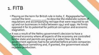 1. FITB
• Playing on the term for British rule in India, C. Rajagopalachari
coined the term _______ ___; to describe the elaborate system of
regulations and accompanying red tape that were required to set
up and run businesses in India between 1947 and 1990. He firmly
opposed it for its potential for political corruption and economic
stagnation.
• It was a result of the Nehru government's decision to have a
planned economy where all aspects of the economy are controlled
by the state and permits are given to a select few. Up to 80
government agencies had to be satisfied before private companies
could produce something and, if granted, the government would
regulate production.
 