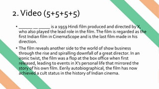 2.Video (5+5+5+5)
• ______ __ _____ is a 1959 Hindi film produced and directed by X,
who also played the lead role in the film.The film is regarded as the
first Indian film in CinemaScope and is the last film made in his
direction.
• The film reveals another side to the world of show business
through the rise and spiralling downfall of a great director. In an
ironic twist, the film was a flop at the box office when first
released, leading to events in X’s personal life that mirrored the
story of his own film. Eerily autobiographical, the film has now
achieved a cult status in the history of Indian cinema.
 
