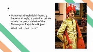 3.
• Manvendra Singh Gohil (born 23
September 1965) is an Indian prince
who is the probable heir of the
Maharaja of Rajpipla in Gujarat.
• What first is he in India?
 