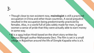 3.
• Though close to non-existent now, moirologist is still a practiced
occupation in China and other Asian countries. A social prejudice
resulted in the occupation being predominantly practiced by
females. Also, in a world full of jobs solely made for men, it gave
women a sense of pride that they were actually able to earn money
in some way.
• X is a 1993 Indian Hindi based on the short story written by
famous Bengali author Mahasweta Devi.The film is set in a small
village in Rajasthan around the life of Dimple Kapadia who is a X.
 