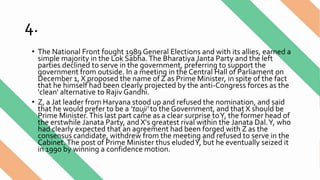 4.
• The National Front fought 1989 General Elections and with its allies, earned a
simple majority in the Lok Sabha.The Bharatiya Janta Party and the left
parties declined to serve in the government, preferring to support the
government from outside. In a meeting in the Central Hall of Parliament on
December 1, X proposed the name of Z as Prime Minister, in spite of the fact
that he himself had been clearly projected by the anti-Congress forces as the
'clean' alternative to Rajiv Gandhi.
• Z, a Jat leader from Haryana stood up and refused the nomination, and said
that he would prefer to be a ‘tauji’ to the Government, and that X should be
Prime Minister. This last part came as a clear surprise toY, the former head of
the erstwhile Janata Party, and X's greatest rival within the Janata Dal.Y, who
had clearly expected that an agreement had been forged with Z as the
consensus candidate, withdrew from the meeting and refused to serve in the
Cabinet.The post of Prime Minister thus eludedY, but he eventually seized it
in 1990 by winning a confidence motion.
 