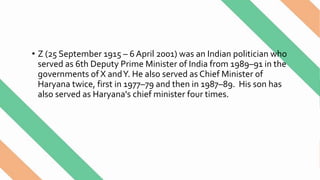 • Z (25 September 1915 – 6 April 2001) was an Indian politician who
served as 6th Deputy Prime Minister of India from 1989–91 in the
governments of X andY. He also served as Chief Minister of
Haryana twice, first in 1977–79 and then in 1987–89. His son has
also served as Haryana's chief minister four times.
 