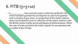 6. FITB (5+5+10)
• A ______ _____ was a princely state in India during British rule
which had been granted the privilege for its ruler to be greeted
with a number of gun shots, as recognition of the state's relative
status by the British Crown-a reflection of the state’s relations with
the British and/or his/her perceived degree of political power.When
the ruler of state arrived at the Indian capital, he was greeted with
a number of gun-firings.
 