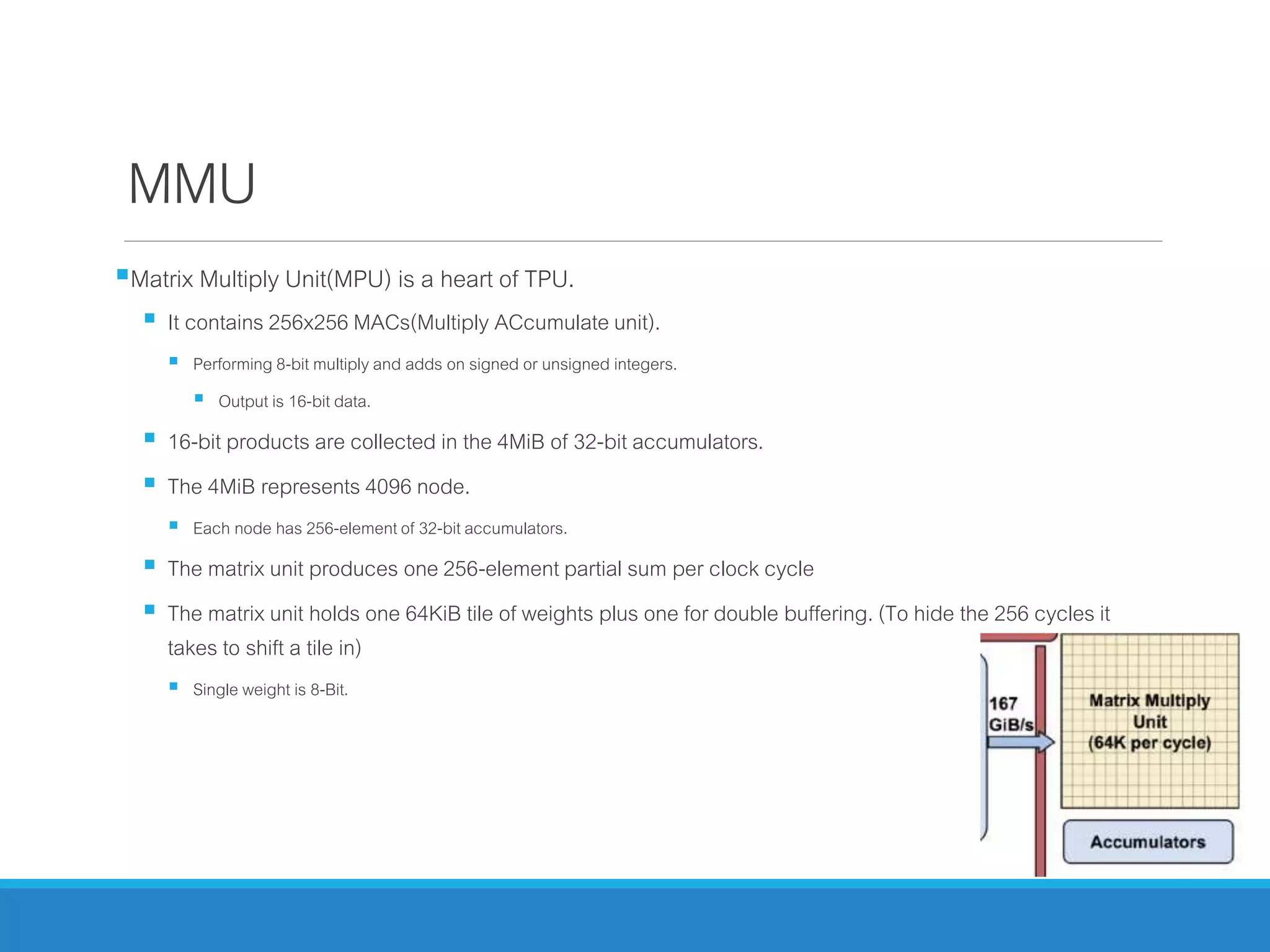 MMU
Matrix Multiply Unit(MPU) is a heart of TPU.
 It contains 256x256 MACs(Multiply ACcumulate unit).
 Performing 8-bit multiply and adds on signed or unsigned integers.
 Output is 16-bit data.
 16-bit products are collected in the 4MiB of 32-bit accumulators.
 The 4MiB represents 4096 node.
 Each node has 256-elementof 32-bit accumulators.
 The matrix unit produces one 256-element partial sum per clock cycle
 The matrix unit holds one 64KiB tile of weights plus one for double buffering. (To hide the 256 cycles it
takes to shift a tile in)
 Single weight is 8-Bit.
 