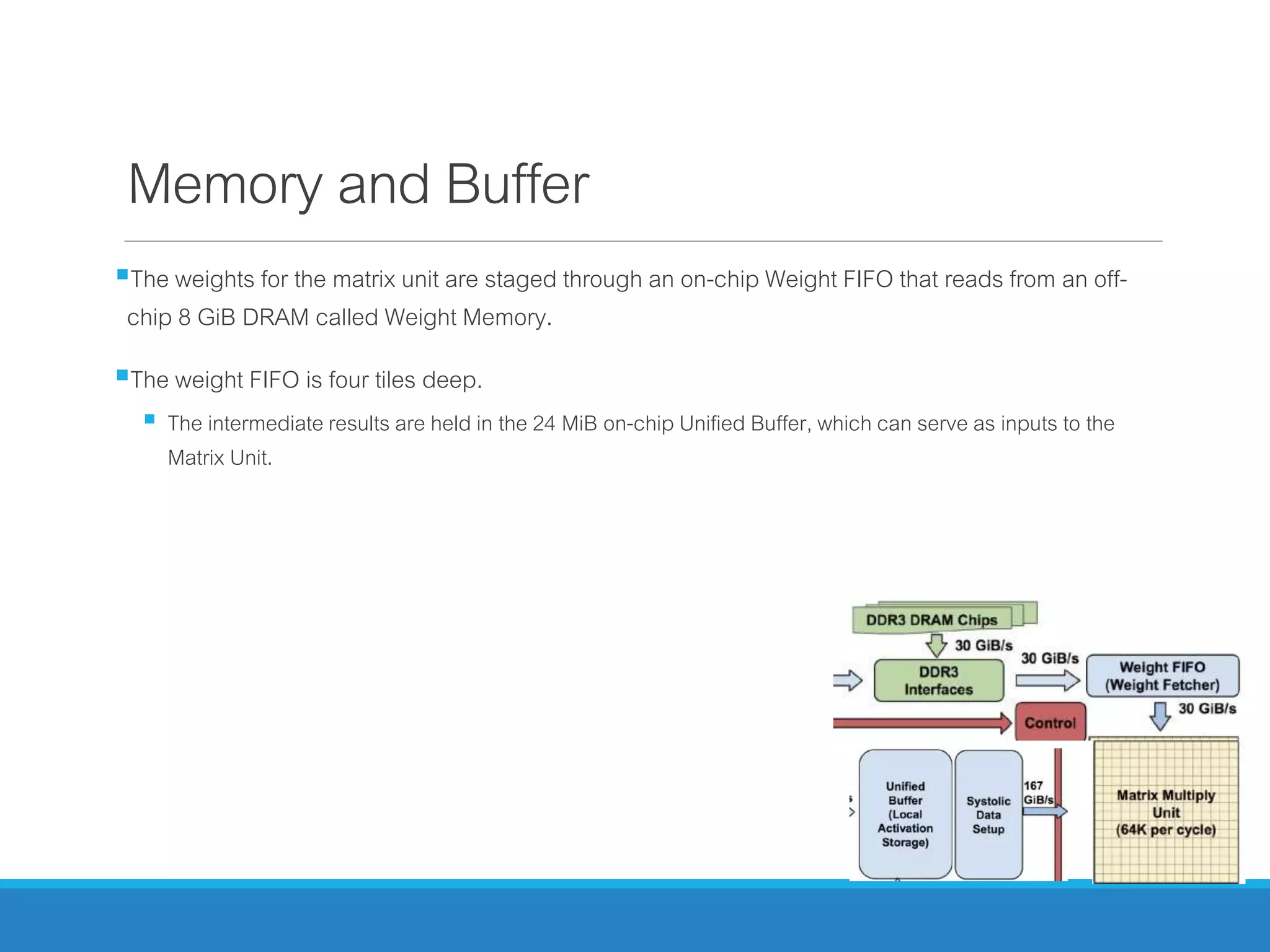 Memory and Buffer
The weights for the matrix unit are staged through an on-chip Weight FIFO that reads from an off-
chip 8 GiB DRAM called Weight Memory.
The weight FIFO is four tiles deep.
 The intermediate results are held in the 24 MiB on-chip Unified Buffer, which can serve as inputs to the
Matrix Unit.
 