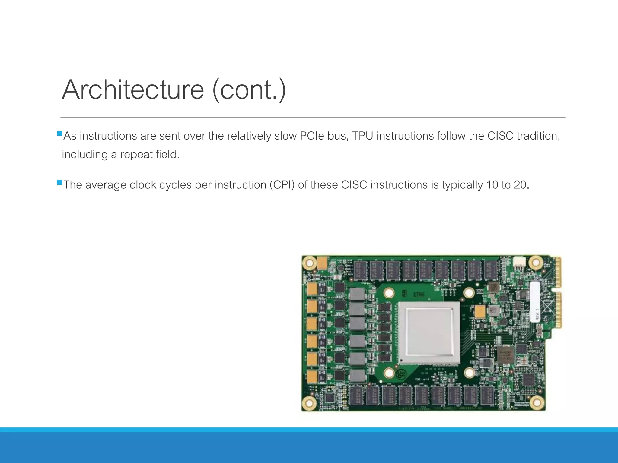 Architecture (cont.)
As instructions are sent over the relatively slow PCIe bus, TPU instructions follow the CISC tradition,
including a repeat field.
The average clock cycles per instruction (CPI) of these CISC instructions is typically 10 to 20.
 