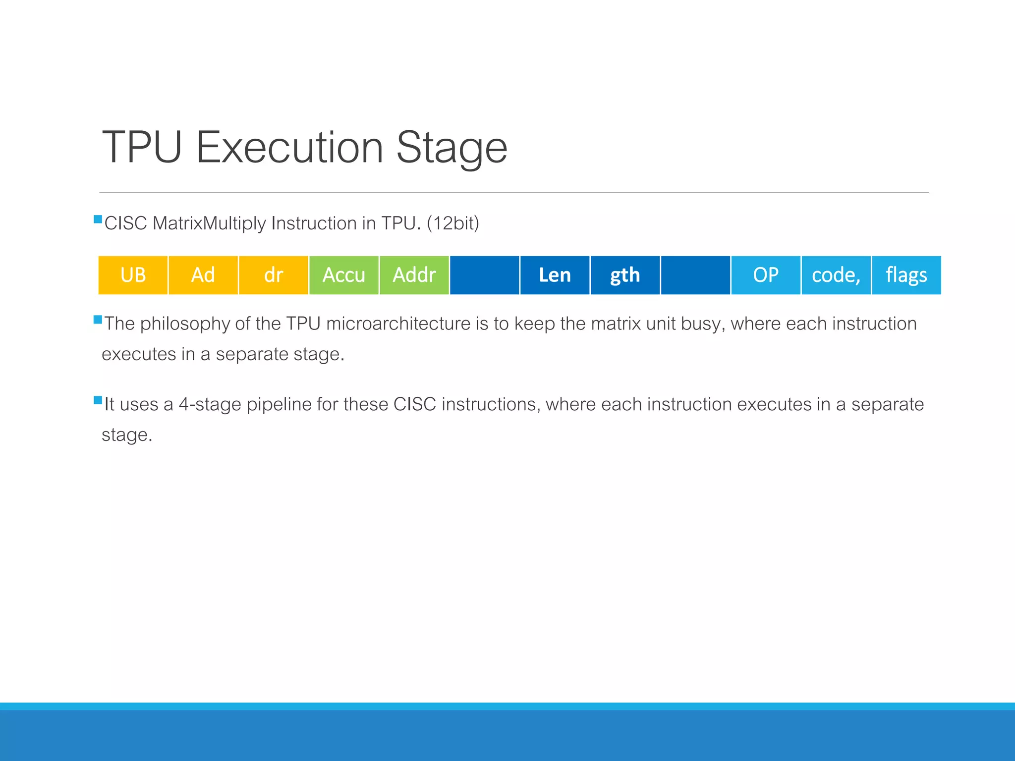 TPU Execution Stage
CISC MatrixMultiply Instruction in TPU. (12bit)
The philosophy of the TPU microarchitecture is to keep the matrix unit busy, where each instruction
executes in a separate stage.
It uses a 4-stage pipeline for these CISC instructions, where each instruction executes in a separate
stage.
UB Ad dr Accu Addr Len gth OP code, flags
 
