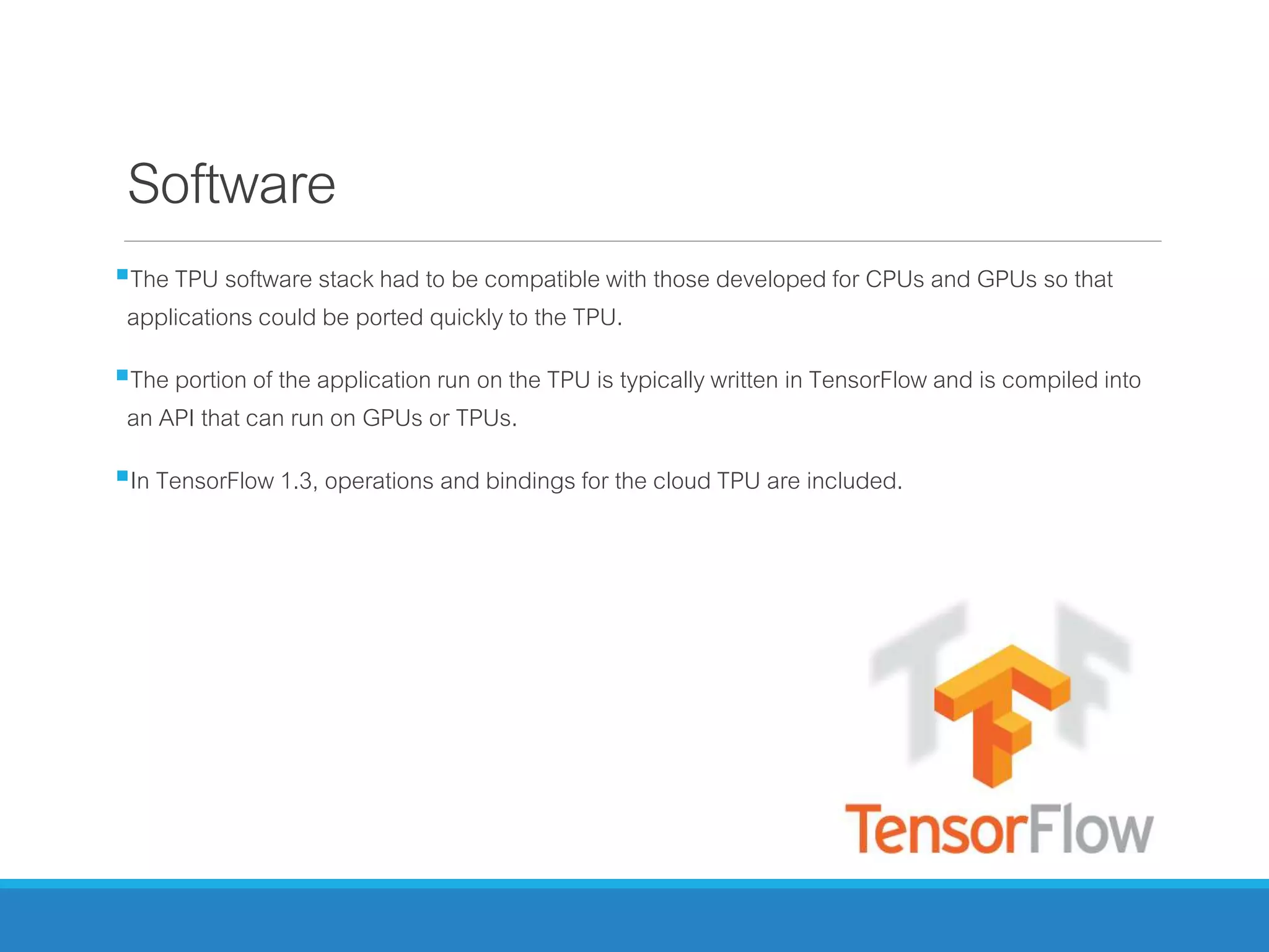 Software
The TPU software stack had to be compatible with those developed for CPUs and GPUs so that
applications could be ported quickly to the TPU.
The portion of the application run on the TPU is typically written in TensorFlow and is compiled into
an API that can run on GPUs or TPUs.
In TensorFlow 1.3, operations and bindings for the cloud TPU are included.
 