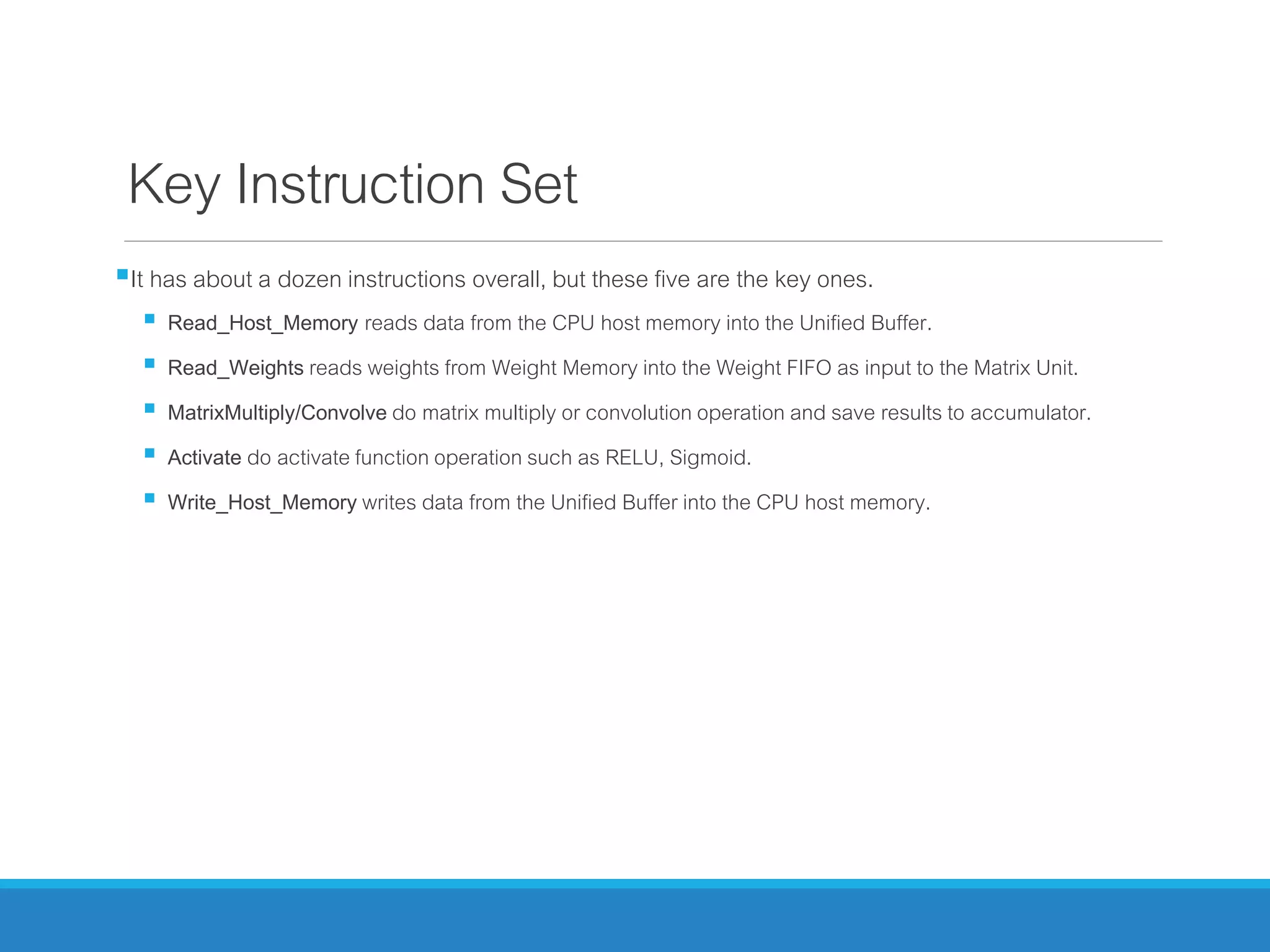 Key Instruction Set
It has about a dozen instructions overall, but these five are the key ones.
 Read_Host_Memory reads data from the CPU host memory into the Unified Buffer.
 Read_Weights reads weights from Weight Memory into the Weight FIFO as input to the Matrix Unit.
 MatrixMultiply/Convolve do matrix multiply or convolution operation and save results to accumulator.
 Activate do activate function operation such as RELU, Sigmoid.
 Write_Host_Memory writes data from the Unified Buffer into the CPU host memory.
 