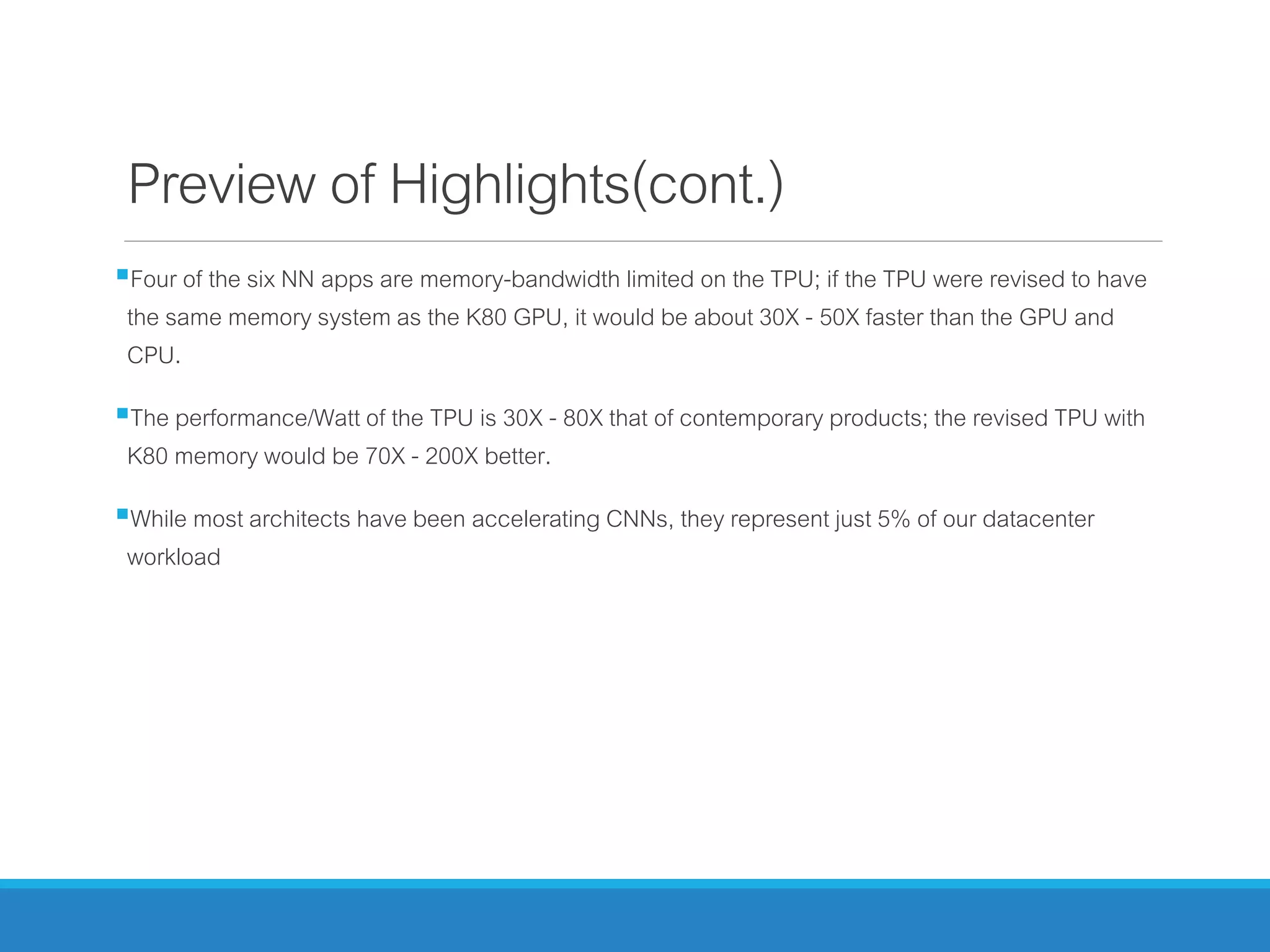 Preview of Highlights(cont.)
Four of the six NN apps are memory-bandwidth limited on the TPU; if the TPU were revised to have
the same memory system as the K80 GPU, it would be about 30X - 50X faster than the GPU and
CPU.
The performance/Watt of the TPU is 30X - 80X that of contemporary products; the revised TPU with
K80 memory would be 70X - 200X better.
While most architects have been accelerating CNNs, they represent just 5% of our datacenter
workload
 