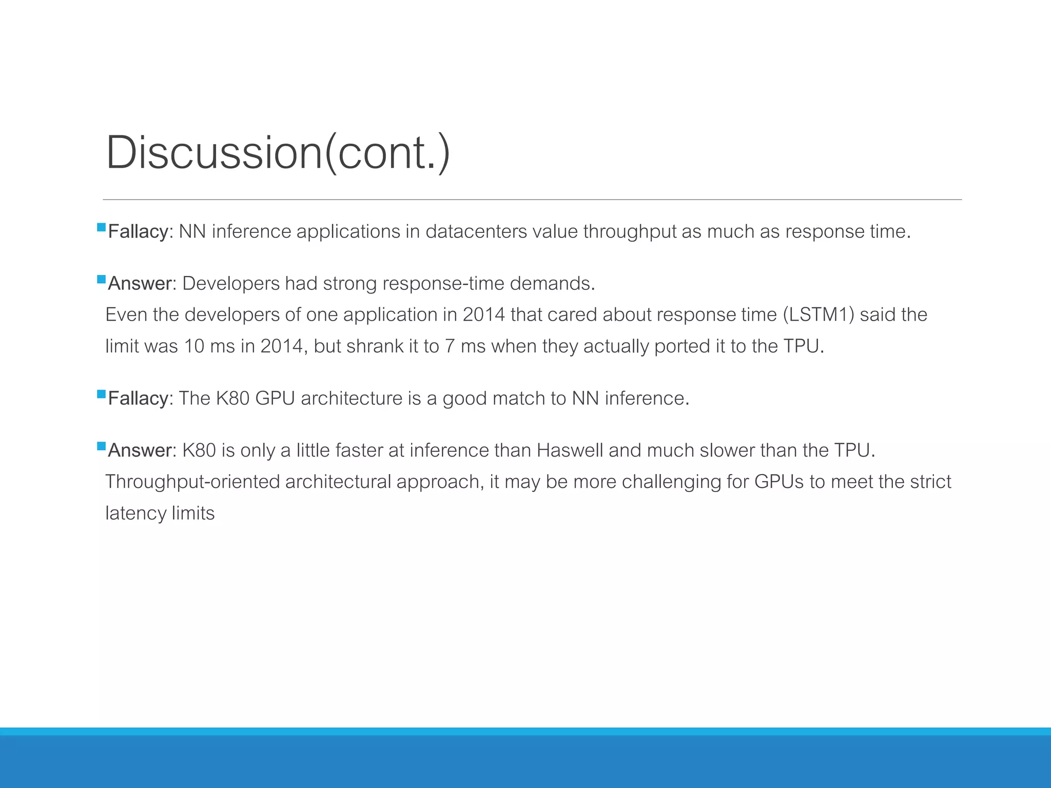 Discussion(cont.)
Fallacy: NN inference applications in datacenters value throughput as much as response time.
Answer: Developers had strong response-time demands.
Even the developers of one application in 2014 that cared about response time (LSTM1) said the
limit was 10 ms in 2014, but shrank it to 7 ms when they actually ported it to the TPU.
Fallacy: The K80 GPU architecture is a good match to NN inference.
Answer: K80 is only a little faster at inference than Haswell and much slower than the TPU.
Throughput-oriented architectural approach, it may be more challenging for GPUs to meet the strict
latency limits
 