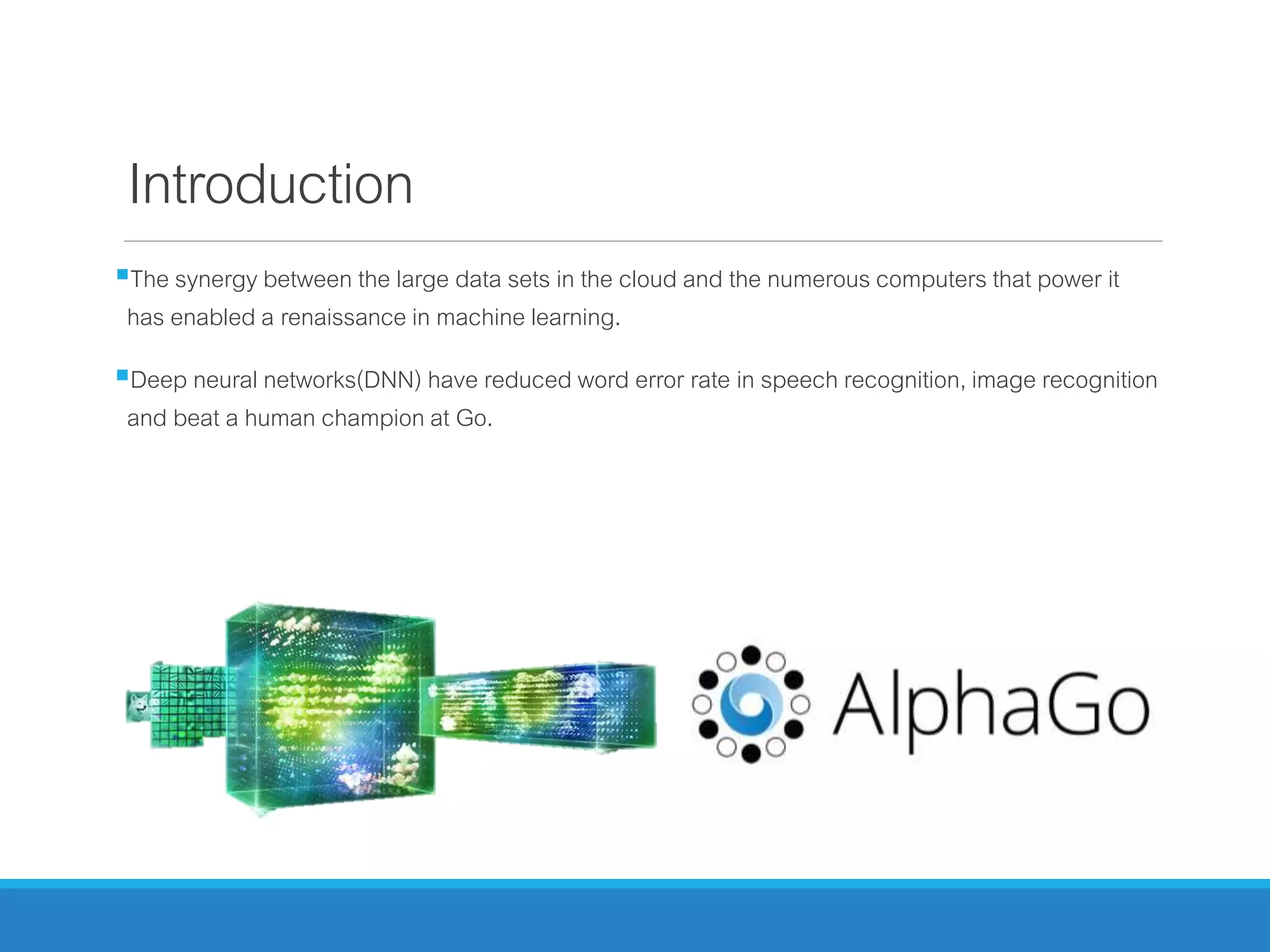Introduction
The synergy between the large data sets in the cloud and the numerous computers that power it
has enabled a renaissance in machine learning.
Deep neural networks(DNN) have reduced word error rate in speech recognition, image recognition
and beat a human champion at Go.
 