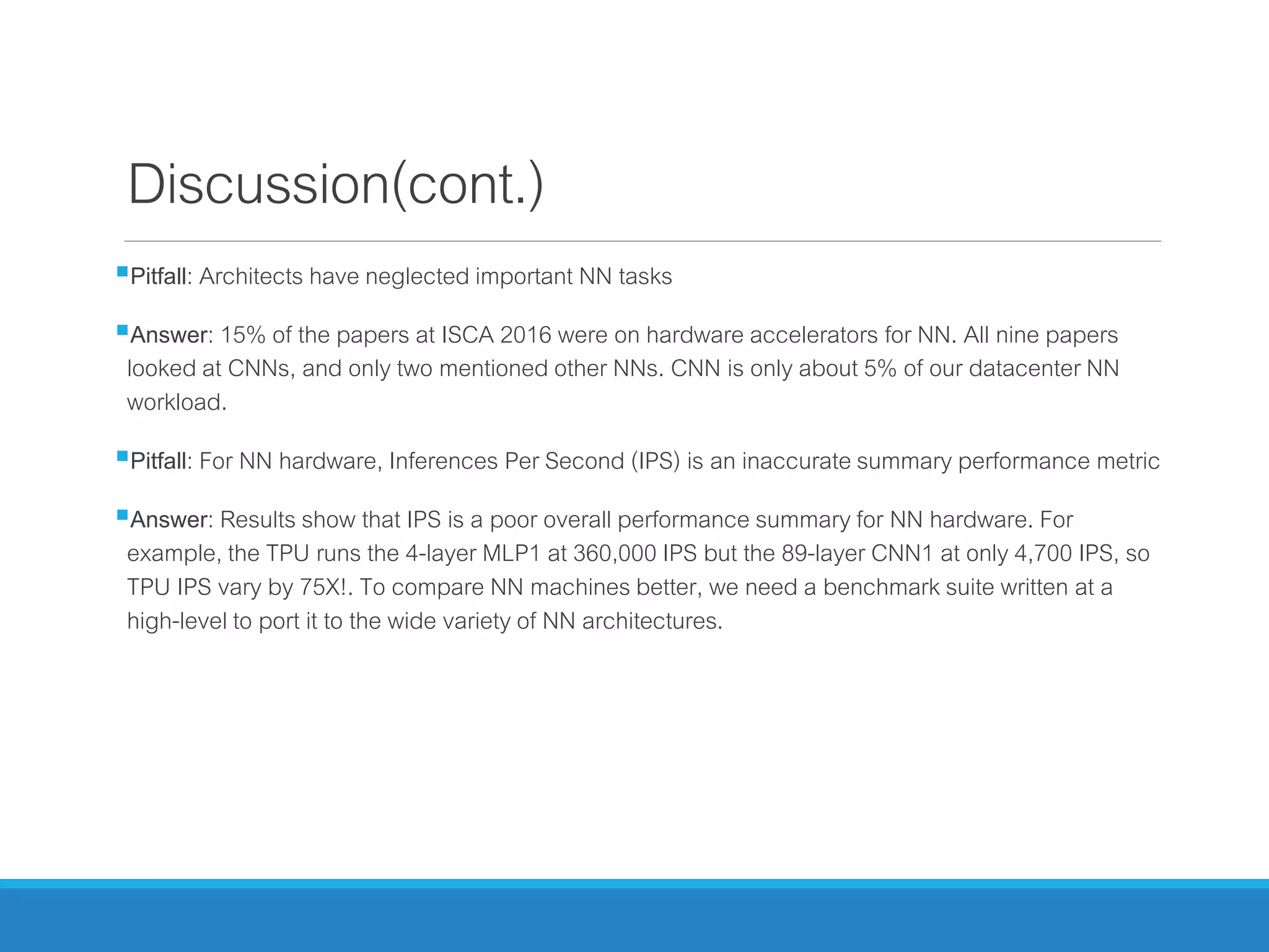 Discussion(cont.)
Pitfall: Architects have neglected important NN tasks
Answer: 15% of the papers at ISCA 2016 were on hardware accelerators for NN. All nine papers
looked at CNNs, and only two mentioned other NNs. CNN is only about 5% of our datacenter NN
workload.
Pitfall: For NN hardware, Inferences Per Second (IPS) is an inaccurate summary performance metric
Answer: Results show that IPS is a poor overall performance summary for NN hardware. For
example, the TPU runs the 4-layer MLP1 at 360,000 IPS but the 89-layer CNN1 at only 4,700 IPS, so
TPU IPS vary by 75X!. To compare NN machines better, we need a benchmark suite written at a
high-level to port it to the wide variety of NN architectures.
 