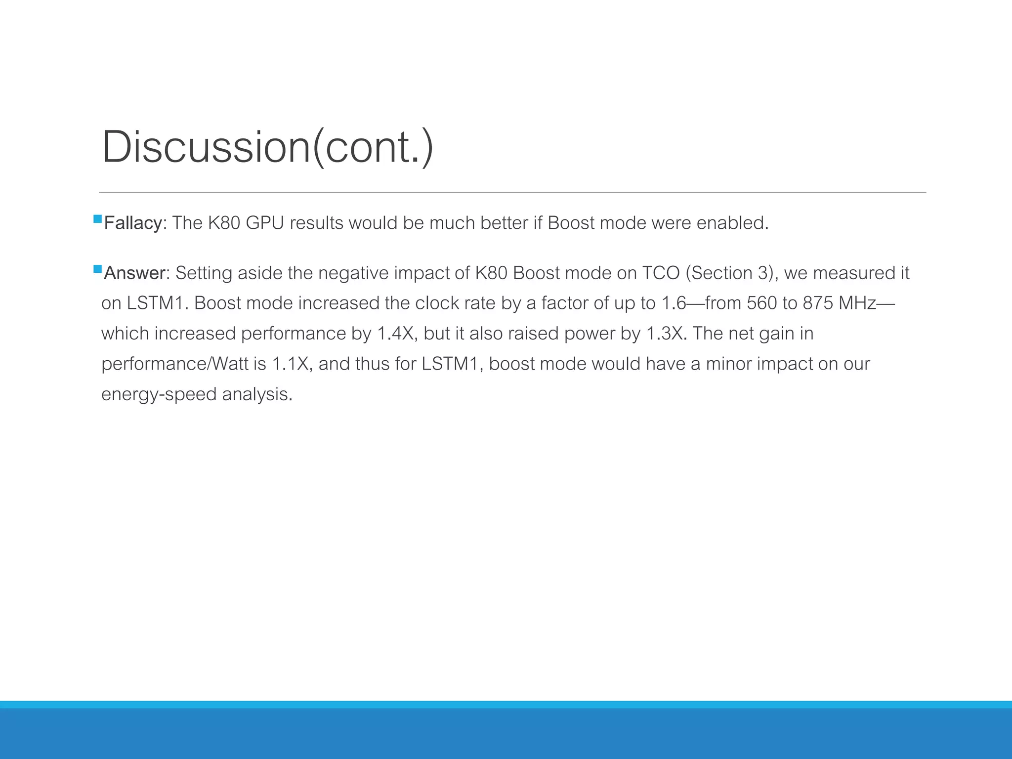Discussion(cont.)
Fallacy: The K80 GPU results would be much better if Boost mode were enabled.
Answer: Setting aside the negative impact of K80 Boost mode on TCO (Section 3), we measured it
on LSTM1. Boost mode increased the clock rate by a factor of up to 1.6—from 560 to 875 MHz—
which increased performance by 1.4X, but it also raised power by 1.3X. The net gain in
performance/Watt is 1.1X, and thus for LSTM1, boost mode would have a minor impact on our
energy-speed analysis.
 