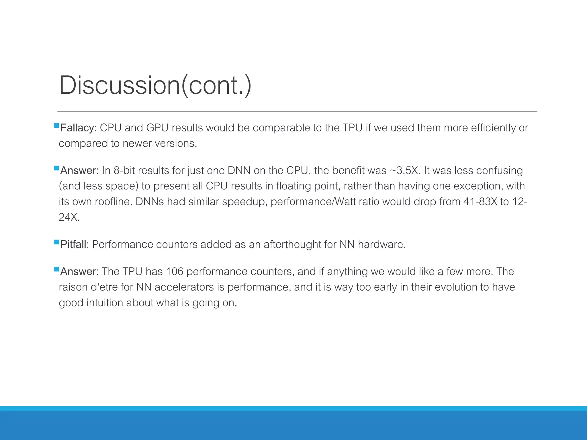 Discussion(cont.)
Fallacy: CPU and GPU results would be comparable to the TPU if we used them more efficiently or
compared to newer versions.
Answer: In 8-bit results for just one DNN on the CPU, the benefit was ~3.5X. It was less confusing
(and less space) to present all CPU results in floating point, rather than having one exception, with
its own roofline. DNNs had similar speedup, performance/Watt ratio would drop from 41-83X to 12-
24X.
Pitfall: Performance counters added as an afterthought for NN hardware.
Answer: The TPU has 106 performance counters, and if anything we would like a few more. The
raison d'etre for NN accelerators is performance, and it is way too early in their evolution to have
good intuition about what is going on.
 