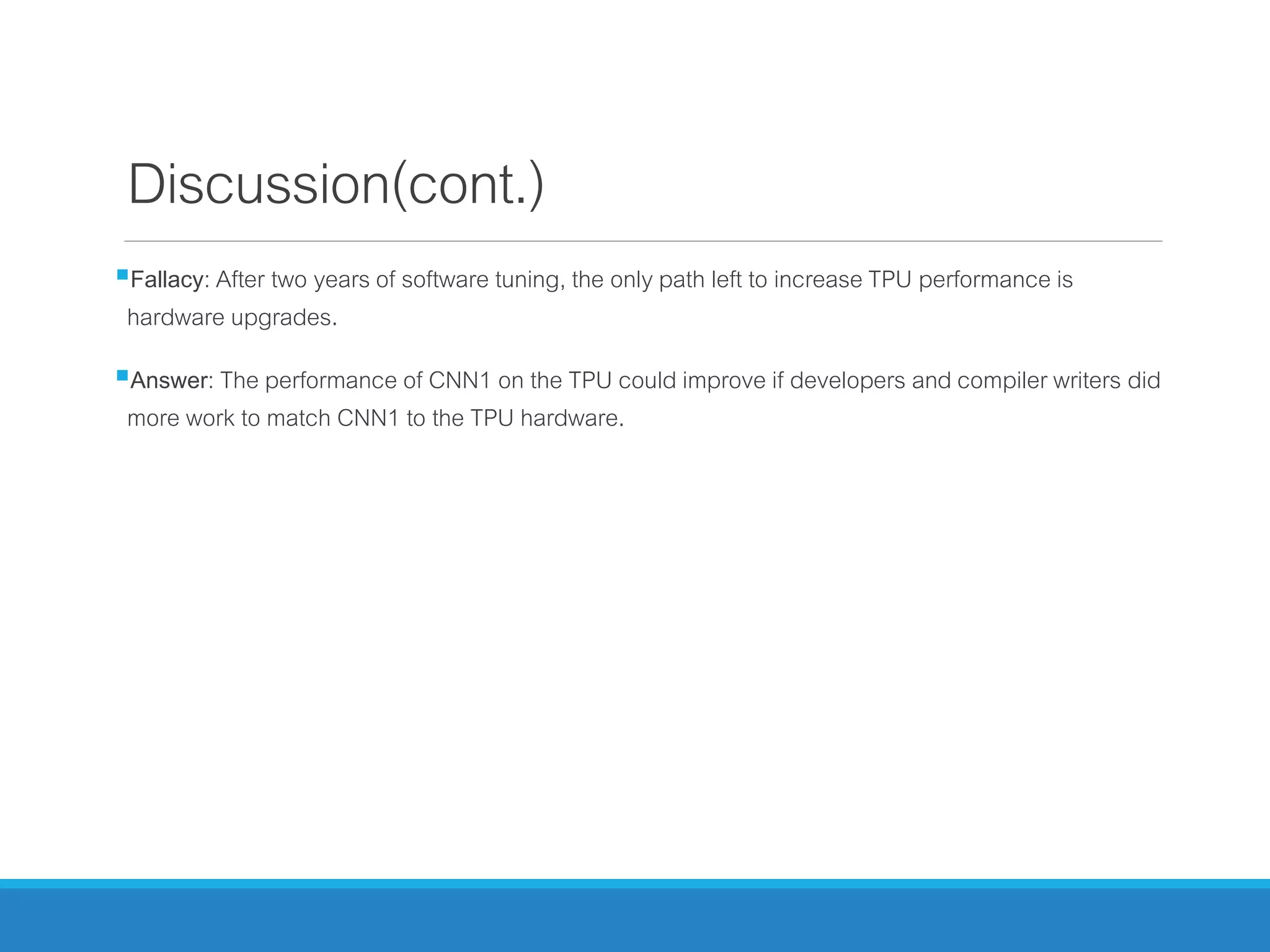 Discussion(cont.)
Fallacy: After two years of software tuning, the only path left to increase TPU performance is
hardware upgrades.
Answer: The performance of CNN1 on the TPU could improve if developers and compiler writers did
more work to match CNN1 to the TPU hardware.
 