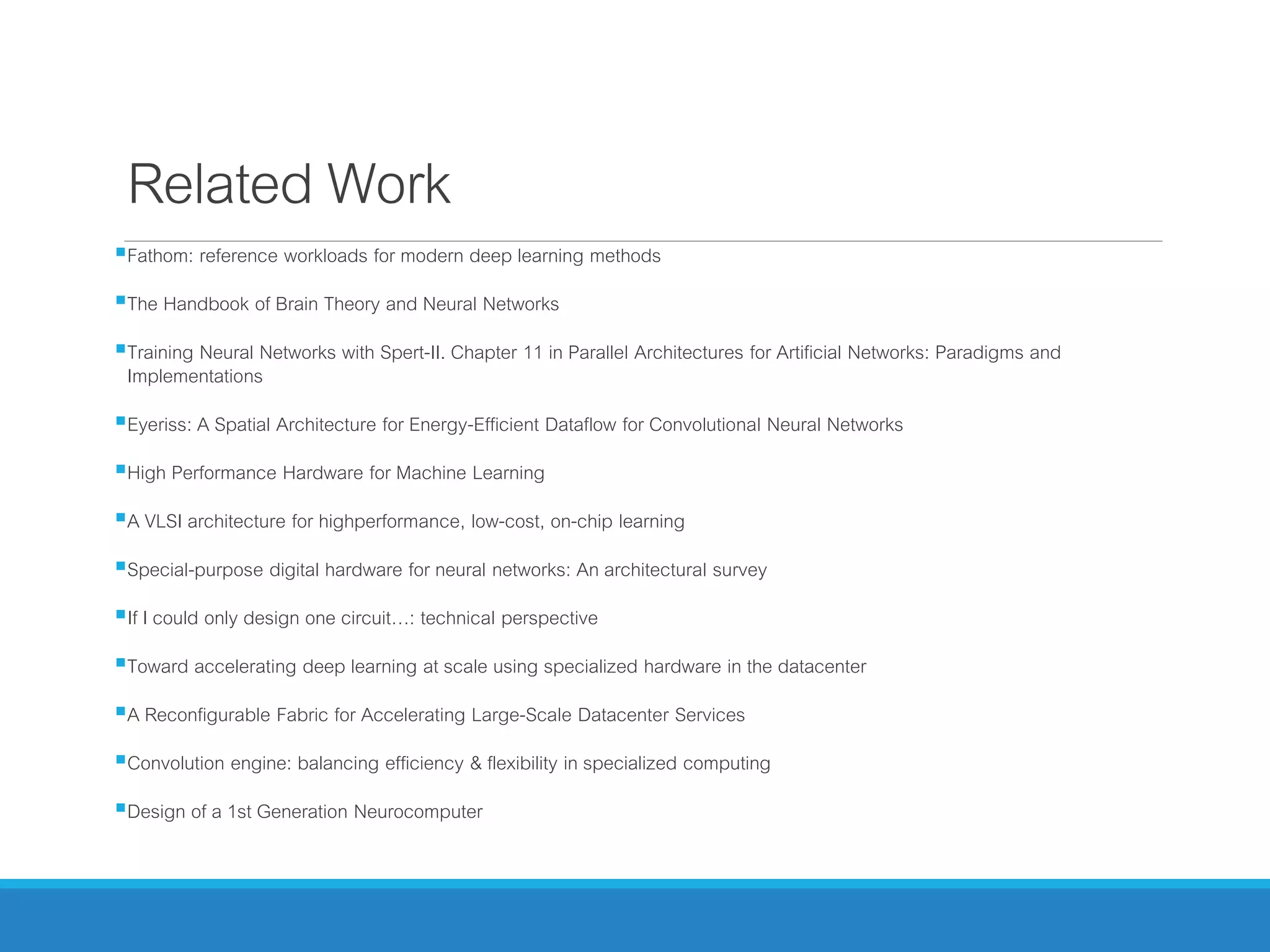 Related Work
Fathom: reference workloads for modern deep learning methods
The Handbook of Brain Theory and Neural Networks
Training Neural Networks with Spert-II. Chapter 11 in Parallel Architectures for Artificial Networks: Paradigms and
Implementations
Eyeriss: A Spatial Architecture for Energy-Efficient Dataflow for Convolutional Neural Networks
High Performance Hardware for Machine Learning
A VLSI architecture for highperformance, low-cost, on-chip learning
Special-purpose digital hardware for neural networks: An architectural survey
If I could only design one circuit…: technical perspective
Toward accelerating deep learning at scale using specialized hardware in the datacenter
A Reconfigurable Fabric for Accelerating Large-Scale Datacenter Services
Convolution engine: balancing efficiency & flexibility in specialized computing
Design of a 1st Generation Neurocomputer
 