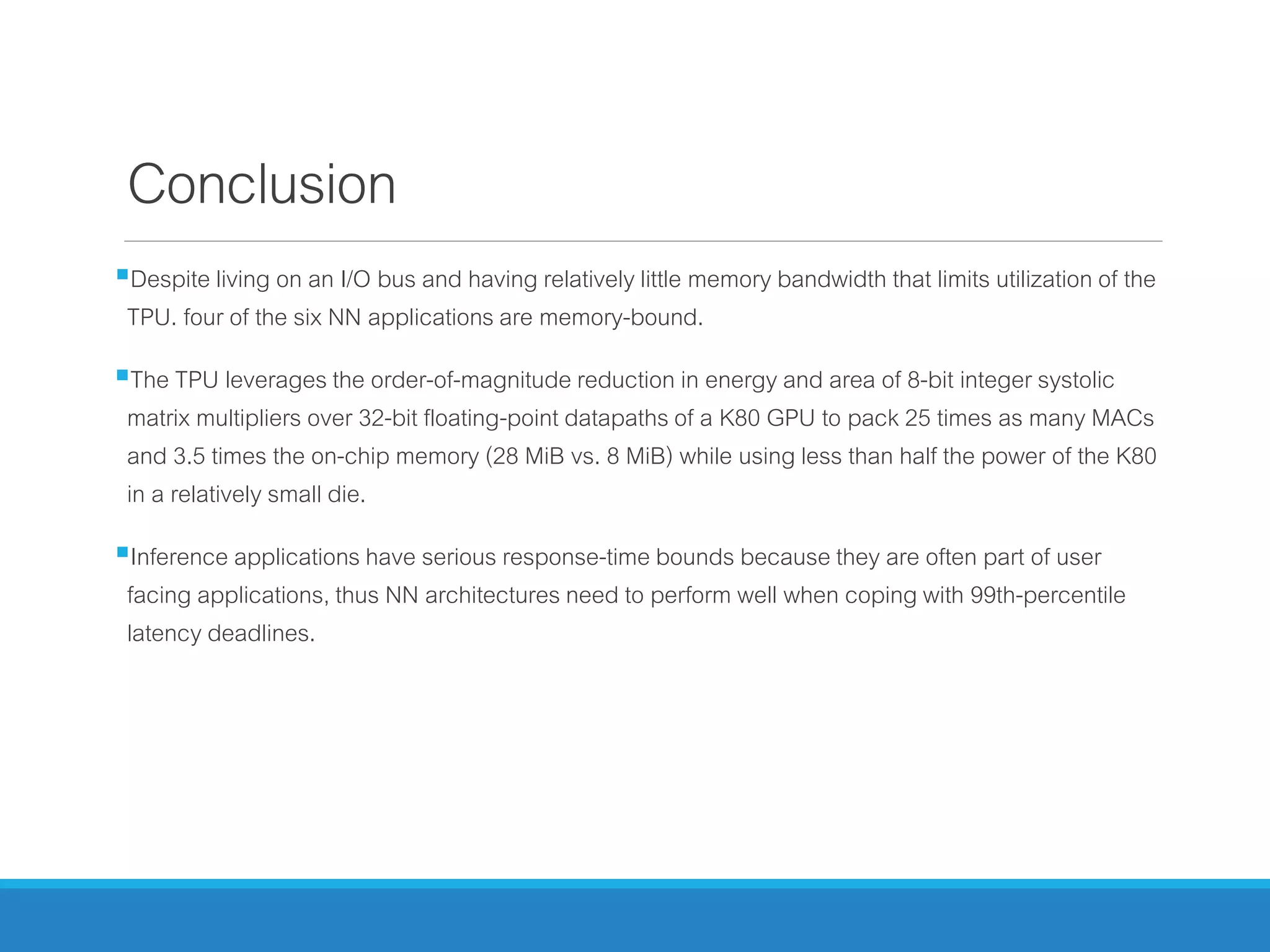 Conclusion
Despite living on an I/O bus and having relatively little memory bandwidth that limits utilization of the
TPU. four of the six NN applications are memory-bound.
The TPU leverages the order-of-magnitude reduction in energy and area of 8-bit integer systolic
matrix multipliers over 32-bit floating-point datapaths of a K80 GPU to pack 25 times as many MACs
and 3.5 times the on-chip memory (28 MiB vs. 8 MiB) while using less than half the power of the K80
in a relatively small die.
Inference applications have serious response-time bounds because they are often part of user
facing applications, thus NN architectures need to perform well when coping with 99th-percentile
latency deadlines.
 