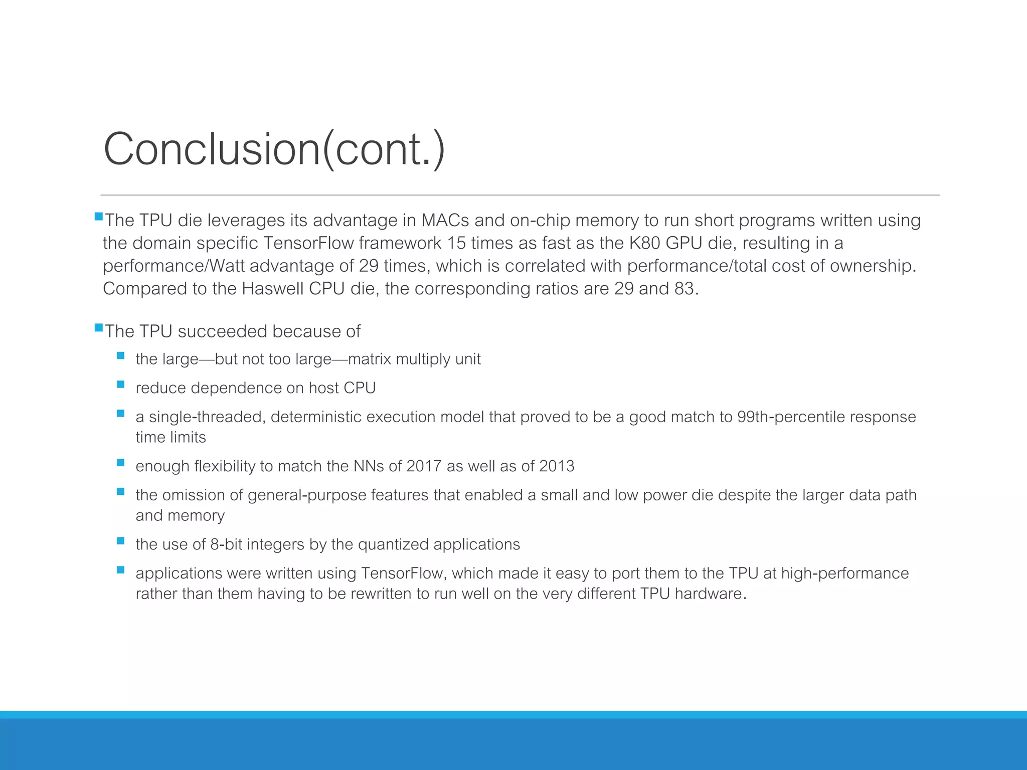 Conclusion(cont.)
The TPU die leverages its advantage in MACs and on-chip memory to run short programs written using
the domain specific TensorFlow framework 15 times as fast as the K80 GPU die, resulting in a
performance/Watt advantage of 29 times, which is correlated with performance/total cost of ownership.
Compared to the Haswell CPU die, the corresponding ratios are 29 and 83.
The TPU succeeded because of
 the large—but not too large—matrix multiply unit
 reduce dependence on host CPU
 a single-threaded, deterministic execution model that proved to be a good match to 99th-percentile response
time limits
 enough flexibility to match the NNs of 2017 as well as of 2013
 the omission of general-purpose features that enabled a small and low power die despite the larger data path
and memory
 the use of 8-bit integers by the quantized applications
 applications were written using TensorFlow, which made it easy to port them to the TPU at high-performance
rather than them having to be rewritten to run well on the very different TPU hardware.
 