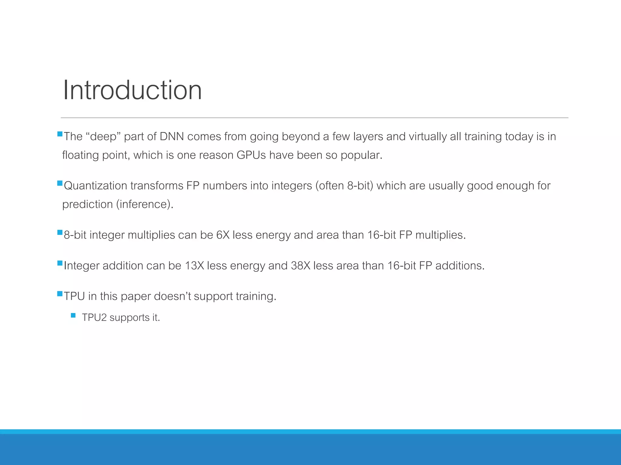 Introduction
The “deep” part of DNN comes from going beyond a few layers and virtually all training today is in
floating point, which is one reason GPUs have been so popular.
Quantization transforms FP numbers into integers (often 8-bit) which are usually good enough for
prediction (inference).
8-bit integer multiplies can be 6X less energy and area than 16-bit FP multiplies.
Integer addition can be 13X less energy and 38X less area than 16-bit FP additions.
TPU in this paper doesn’t support training.
 TPU2 supports it.
 