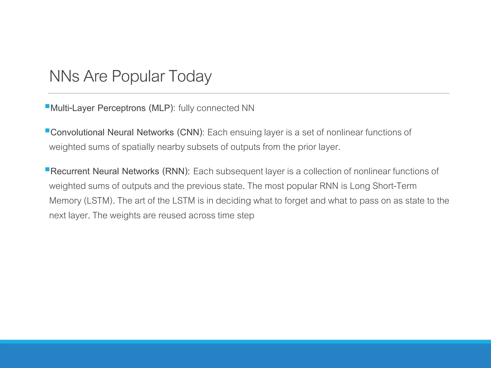 NNsAre PopularToday
Multi-Layer Perceptrons (MLP): fully connected NN
Convolutional Neural Networks (CNN): Each ensuing layer is a set of nonlinear functions of
weighted sums of spatially nearby subsets of outputs from the prior layer.
Recurrent Neural Networks (RNN): Each subsequent layer is a collection of nonlinear functions of
weighted sums of outputs and the previous state. The most popular RNN is Long Short-Term
Memory (LSTM). The art of the LSTM is in deciding what to forget and what to pass on as state to the
next layer. The weights are reused across time step
 