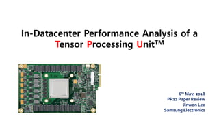 In-Datacenter Performance Analysis of a
Tensor Processing UnitTM
6th May, 2018
PR12 Paper Review
Jinwon Lee
Samsung Electronics
 