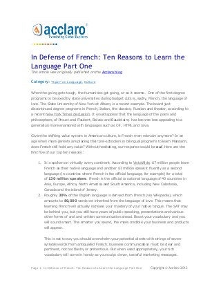 In Defense of French: Ten Reasons to Learn the
Language Part One
This article was originally published on the Acclaro blog.

Category:    "Spot" on Language, Culture


When the going gets tough, the humanities get going, or so it seems. One of the first degree
programs to be axed by state universities during budget cuts is, sadly, French, the language of
love. The State University of New York at Albany is a recent example. The board just
discontinued degree programs in French, Italian, the classics, Russian and theater, according to
a recent New York Times discussion. It would appear that the language of the poets and
philosophers, of Proust and Flaubert, Balzac and Baudelaire, has become less appealing to a
generation more enamored with languages such as C#, HTML and Java.


Given the shifting value system in American culture, is French even relevant anymore? In an
age when more parents are placing their pre-schoolers in bilingual programs to learn Mandarin,
does French still hold any value? Without hesitating, our response would be oui. Here are the
first five of our top ten reasons:


    1. It is spoken on virtually every continent. According to VistaWide, 67 million people learn
        French as their native language and another 63 million speak it fluently as a second
        language (in countries where French is the official language, for example) for a total
        of 130 million speakers. French is the official or national language of 40 countries in
        Asia, Europe, Africa, North America and South America, including New Caledonia,
        Canada and the island of Jersey.
    2. Roughly 30% of the English language is derived from French (via Wikipedia), which
        amounts to 80,000 words we inherited from the language of love. This means that
        learning French will actually increase your mastery of your native tongue. The SAT may
        be behind you, but you still have years of public speaking, presentations and various
        other forms of oral and written communication ahead. Boost your vocabulary and you
        will sound smart. The smarter you sound, the more credible your business and products
        will appear.


        This is not to say you should overwhelm your potential clients with strings of seven-
        syllable words from antiquated French; business communication must be clear and
        pertinent, not too flashy or pretentious. But when used appropriately, your rich
        vocabulary will come in handy as you sculpt clever, tasteful marketing messages.


Page 1: In Defense of French: Ten Reasons to Learn the Language Part One   Copyright © Acclaro 2012
 