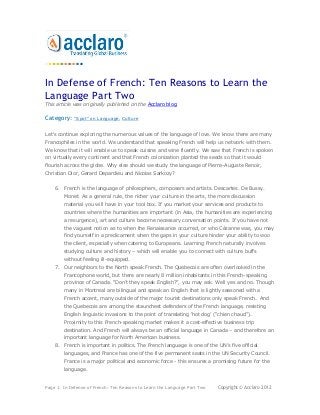 In Defense of French: Ten Reasons to Learn the
Language Part Two
This article was originally published on the Acclaro blog.

Category:    "Spot" on Language, Culture


Let's continue exploring the numerous values of the language of love. We know there are many
Francophiles in the world. We understand that speaking French will help us network with them.
We know that it will enable us to speak cuisine and wine fluently. We saw that French is spoken
on virtually every continent and that French colonization planted the seeds so that it would
flourish across the globe. Why else should we study the language of Pierre-Auguste Renoir,
Christian Dior, Gerard Depardieu and Nicolas Sarkozy?


    6. French is the language of philosophers, composers and artists. Descartes. De Bussy.
        Monet. As a general rule, the richer your culture in the arts, the more discussion
        material you will have in your tool box. If you market your services and products to
        countries where the humanities are important (in Asia, the humanities are experiencing
        a resurgence), art and culture become necessary conversation points. If you have not
        the vaguest notion as to when the Renaissance occurred, or who Cézanne was, you may
        find yourself in a predicament when the gaps in your culture hinder your ability to woo
        the client, especially when catering to Europeans. Learning French naturally involves
        studying culture and history – which will enable you to connect with culture buffs
        without feeling ill-equipped.
    7. Our neighbors to the North speak French. The Quebecois are often overlooked in the
        Francophone world, but there are nearly 8 million inhabitants in this French-speaking
        province of Canada. “Don‟t they speak English?”, you may ask. Well yes and no. Though
        many in Montreal are bilingual and speak an English that is lightly seasoned with a
        French accent, many outside of the major tourist destinations only speak French. And
        the Quebecois are among the staunchest defenders of the French language, resisting
        English linguistic invasions to the point of translating „hot dog‟ (“chien chaud”).
        Proximity to this French-speaking market makes it a cost-effective business trip
        destination. And French will always be an official language in Canada – and therefore an
        important language for North American business.
    8. French is important in politics. The French language is one of the UN‟s five official
        languages, and France has one of the five permanent seats in the UN Security Council.
        France is a major political and economic force - this ensures a promising future for the
        language.


Page 1: In Defense of French: Ten Reasons to Learn the Language Part Two   Copyright © Acclaro 2012
 