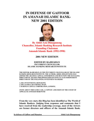 IN DEFENSE OF GAFFOOR
           IN AMANAH ISLAMIC BANK-
               NEW 2001 EDITION




                   By Abdel Aziz Dimapunong
          Chancellor, Islamic Banking Research Institute
                       Founding Chairman
               Amanah Islamic Bank (1992-1998)

                          2001 NEW EDITION

                        EDITED BY RAJIB KHAN
                      INCUMBENT CHANCELLOR
                ISLAMIC BANKING RESEARCH INSTITUTE

                                       .
      THE EDITOR, RAJIB KHAN, IS THE INCUMBENT CHANCELLOR OF THE ISLAMIC
      BANKING RESEARCH INSTITUTE. THE AUTHOR, ABDEL DIMAPUNONG HAS
      JOINED THE ARAMEX CAPITAL CONSORTIUM AND HE IS NOW THE MANAGING
      DIRECTOR OF ARAMEX PHILIPPINES;DIMAPUNONG IS ALSO INDEPENDENT
      DIRECTOR OF THE FOLLOWING INVESTMENT BANKERS:

      1, ERA INVESTMENTS, HONGKONG
      2. ERA GLOBAL SECURITIES, SPAIN
      3. BARINGS CAPITAL CORPORATION, LONDON]

      [NOTE ABOUT THIS SAME CASE, A COPYOF A DECISION OF THE COURT OF
      APPEALS IS ANNEXED HEREWITH




      From the very start, this Blog has been identified as The World of
      Islamic Bankers. Judging from responses and comments that I
      have received from the readership coverage, most of the viewers
      are former directors and officers of the Amanah Islamic Bank.

In defense of Gaffoor and Dianaton                 Abdel Aziz Dimapunong
 