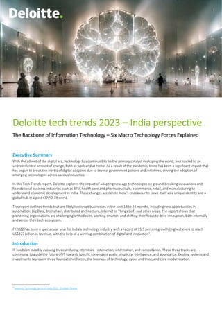 Deloitte tech trends 2023 – india perspective
0
Deloitte tech trends 2023 – India perspective
The Backbone of Information Technology – Six Macro Technology Forces Explained
Executive Summary
With the advent of the digital era, technology has continued to be the primary catalyst in shaping the world, and has led to an
unprecedented amount of change, both at work and at home. As a result of the pandemic, there has been a significant impact that
has begun to break the inertia of digital adoption due to several government policies and initiatives, driving the adoption of
emerging technologies across various industries.
In this Tech Trends report, Deloitte explores the impact of adopting new-age technologies on ground-breaking innovations and
foundational business industries such as BFSI, health care and pharmaceuticals, e-commerce, retail, and manufacturing to
understand economic development in India. These changes accelerate India’s endeavour to carve itself as a unique identity and a
global hub in a post-COVID-19 world.
This report outlines trends that are likely to disrupt businesses in the next 18 to 24 months, including new opportunities in
automation, Big Data, blockchain, distributed architecture, Internet of Things (IoT) and other areas. The report shows that
pioneering organisations are challenging orthodoxies, working smarter, and shifting their focus to drive innovation, both internally
and across their tech ecosystem.
FY2022 has been a spectacular year for India’s technology industry with a record of 15.5 percent growth (highest ever) to reach
US$227 billion in revenue, with the help of a winning combination of digital and innovation1
.
Introduction
IT has been steadily evolving three enduring eternities—interaction, information, and computation. These three tracks are
continuing to guide the future of IT towards specific convergent goals: simplicity, intelligence, and abundance. Existing systems and
investments represent three foundational forces, the business of technology, cyber and trust, and core modernisation.
1
Nasscom Technology Sector in India 2022 : Strategic Review
 