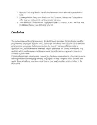 1. Research Industry Needs: Identify the languages most relevant to your desired
field.
2. Leverage Online Resources: Platforms like Coursera, Udemy, and Codecademy
offer courses for beginners and advanced learners.
3. Join Developer Communities: Engage with peers on GitHub, Stack Overflow, and
Reddit to enhance your skills and network.
Conclusion
The technology world is changing every day, but the only constant thing is the demand for
programming languages. Python, Java, JavaScript, and others have become the in-demand
programming languages that are dominating the industry because of their modern
approach and uniquely effective methods. As you go through the coding journey and stay
updated with these languages getting your expertise will make sure you get a long-term
success in your career.
If you are building an amazing app, managing a database, or developing a fascinating game,
learning these in-demand programming languages can help you get a boost towards your
goals. So go ahead and start learning and pave your way towards a brighter future in the
tech world!
 
