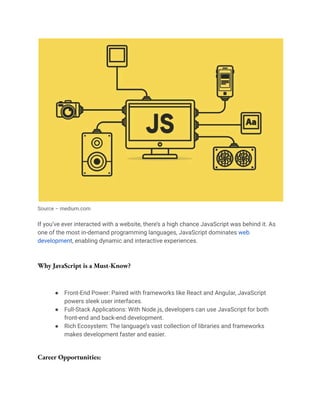 Source – medium.com
If you’ve ever interacted with a website, there’s a high chance JavaScript was behind it. As
one of the most in-demand programming languages, JavaScript dominates web
development, enabling dynamic and interactive experiences.
Why JavaScript is a Must-Know?
● Front-End Power: Paired with frameworks like React and Angular, JavaScript
powers sleek user interfaces.
● Full-Stack Applications: With Node.js, developers can use JavaScript for both
front-end and back-end development.
● Rich Ecosystem: The language’s vast collection of libraries and frameworks
makes development faster and easier.
Career Opportunities:
 
