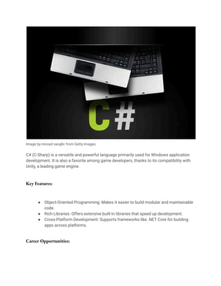 Image by mirsad sarajlic from Getty Images
C# (C-Sharp) is a versatile and powerful language primarily used for Windows application
development. It is also a favorite among game developers, thanks to its compatibility with
Unity, a leading game engine.
Key Features:
● Object-Oriented Programming: Makes it easier to build modular and maintainable
code.
● Rich Libraries: Offers extensive built-in libraries that speed up development.
● Cross-Platform Development: Supports frameworks like .NET Core for building
apps across platforms.
Career Opportunities:
 