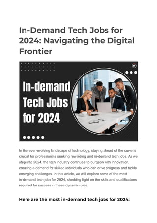 In-Demand Tech Jobs for
2024: Navigating the Digital
Frontier
In the ever-evolving landscape of technology, staying ahead of the curve is
crucial for professionals seeking rewarding and in-demand tech jobs. As we
step into 2024, the tech industry continues to burgeon with innovation,
creating a demand for skilled individuals who can drive progress and tackle
emerging challenges. In this article, we will explore some of the most
in-demand tech jobs for 2024, shedding light on the skills and qualifications
required for success in these dynamic roles.
Here are the most in-demand tech jobs for 2024:
 