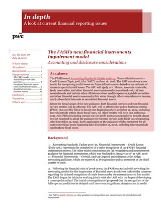 The FASB’s new financial instruments
impairment model
Accounting and disclosure considerations
At a glance
The FASB issued Accounting Standards Update 2016-13, Financial Instruments –
Credit Losses (Topic 326), (the “ASU”) on June 16, 2016. The ASU introduces a new
model for recognizing credit losses on financial instruments based on an estimate of
current expected credit losses. The ASU will apply to: (1) loans, accounts receivable,
trade receivables, and other financial assets measured at amortized cost, (2) loan
commitments and certain other off-balance sheet credit exposures, (3) debt securities
and other financial assets measured at fair value through other comprehensive income,
and (4) beneficial interests in securitized financial assets.
Given the broad scope of the new guidance, both financial services and non-financial
service entities will be affected. The ASU will be effective for public business entities
(PBEs) that are SEC filers in fiscal years beginning after December 15, 2019, including
interim periods within those fiscal years. All other entities will have one additional
year. Non-PBEs (including certain not-for-profit entities and employee benefit plans)
are not required to adopt the guidance for interim periods until fiscal years beginning
after December 15, 2021. Early application of the guidance will be permitted for all
entities for fiscal years beginning after December 15, 2018, including interim periods
within those fiscal years.
Background
.1 Accounting Standards Update 2016-13, Financial Instruments – Credit Losses
(Topic 326), represents the completion of a major component of the FASB’s financial
instruments project. The other major components are (1) recognition and measurement
guidance for financial instruments, which was finalized in January 20161 as ASU 2016-
01, Financial Instruments – Overall, and (2) targeted amendments to the hedge
accounting guidance, which are expected to be exposed for public comment in the third
quarter of 2016.
.2 Following the financial crisis of 2008-2009, the FASB was tasked with revisiting the
accounting models for the impairment of financial assets to address stakeholder concerns
regarding the delayed recognition of credit losses under the current incurred loss model.
The FASB began the initiative working jointly with the IASB with the hopes of developing
a converged standard. The initial converged model proposed that the recognition of the
full expected credit loss be delayed until there was a significant deterioration in credit
1 See PwC In depth US2016-01, New guidance on recognition and measurement to impact financial
instruments
No. US 2016-07
July 11, 2016
What’s inside:
At a glance .......................1
Background .....................1
Key provisions.................2
The CECL model ................... 2
Available-for-sale debt
securities...............................8
Purchased financial assets
with credit deterioration...... 9
Beneficial interests ..............11
Interest income....................11
Disclosure ......................12
Transition ......................12
What’s next ....................12
 