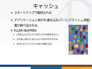 キャッシュ
•   スタートアップで確保される

•   アプリケーション実行中,書き込み,パージ,フラッシュ,再配
    置が繰り返される
•   FLUSH BUFFERS
    •   «汚れた»オブジェクトをディスクの保存すること

    •   その後 «汚れていない»という印が付けられる

    •   それにより, パージしても良い状態になる




                                  Tokyo/2010-03-03/04
 