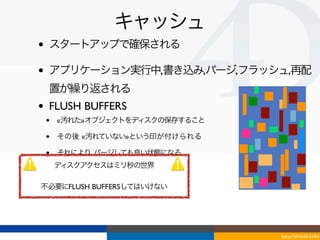 キャッシュ
•   スタートアップで確保される

•   アプリケーション実行中,書き込み,パージ,フラッシュ,再配
    置が繰り返される
•   FLUSH BUFFERS
    •   «汚れた»オブジェクトをディスクの保存すること

    •   その後 «汚れていない»という印が付けられる

    •   それにより, パージしても良い状態になる
        ディスクアクセスはミリ秒の世界

不必要にFLUSH BUFFERSしてはいけない




                                  Tokyo/2010-03-03/04
 