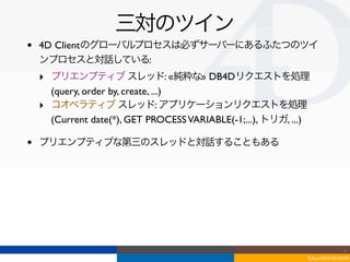 三対のツイン
•   4D Clientのグローバルプロセスは必ずサーバーにあるふたつのツイ
    ンプロセスと対話している:
    ‣ プリエンプティブ スレッド: «純粋な» DB4Dリクエストを処理
      (query, order by, create, ...)
    ‣ コオペラティブ スレッド: アプリケーションリクエストを処理
      (Current date(*), GET PROCESS VARIABLE(-1;...), トリガ, ...)

•   プリエンプティブな第三のスレッドと対話することもある




                                                                                  4
                                                                  Tokyo/2010-03-03/04
 