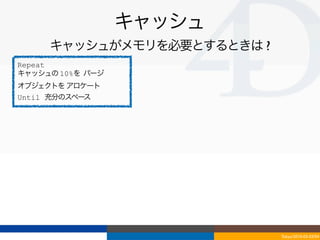 キャッシュ
     キャッシュがメモリを必要とするときは ?
Repeat
キャッシュの 10%を パージ
オブジェクトを アロケート
Until 充分のスペース




                            Tokyo/2010-03-03/04
 